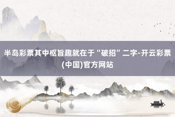 半岛彩票其中枢旨趣就在于“破招”二字-开云彩票(中国)官方网站