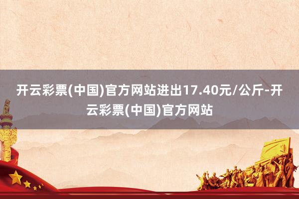 开云彩票(中国)官方网站进出17.40元/公斤-开云彩票(中国)官方网站