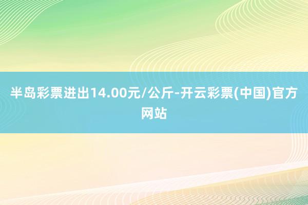 半岛彩票进出14.00元/公斤-开云彩票(中国)官方网站