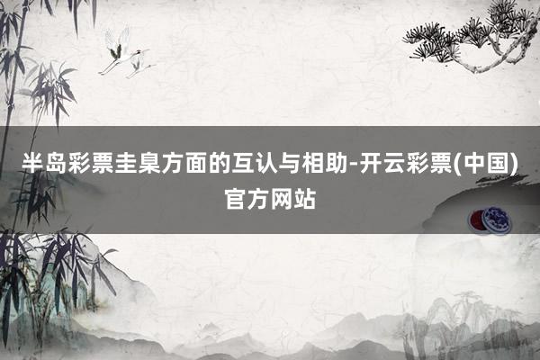 半岛彩票圭臬方面的互认与相助-开云彩票(中国)官方网站