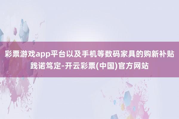 彩票游戏app平台以及手机等数码家具的购新补贴践诺笃定-开云彩票(中国)官方网站
