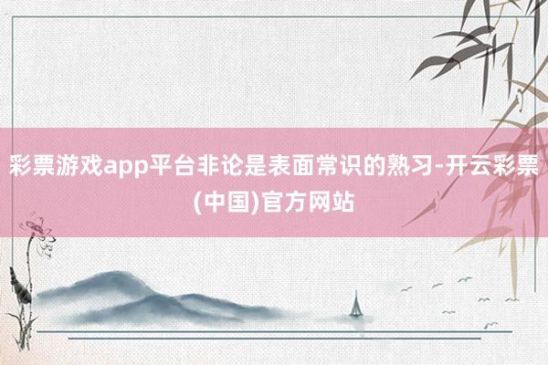 彩票游戏app平台非论是表面常识的熟习-开云彩票(中国)官方网站