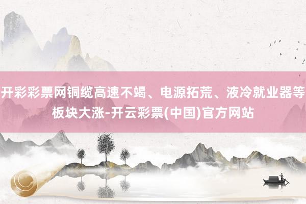 开彩彩票网铜缆高速不竭、电源拓荒、液冷就业器等板块大涨-开云彩票(中国)官方网站