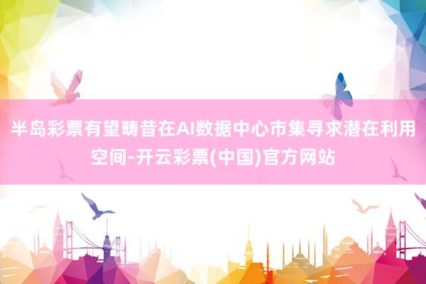半岛彩票有望畴昔在AI数据中心市集寻求潜在利用空间-开云彩票(中国)官方网站