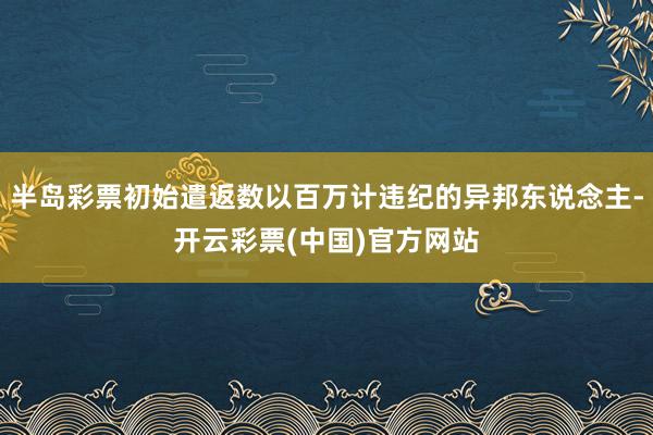 半岛彩票初始遣返数以百万计违纪的异邦东说念主-开云彩票(中国)官方网站
