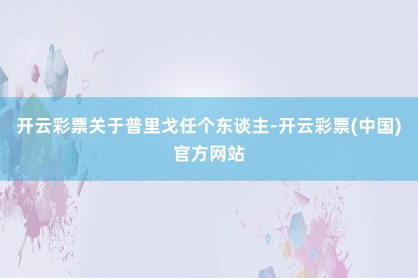 开云彩票关于普里戈任个东谈主-开云彩票(中国)官方网站