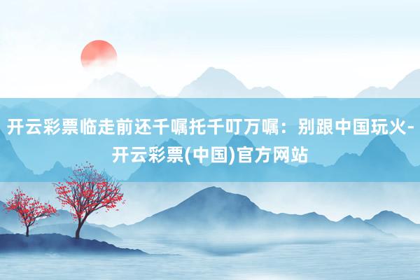 开云彩票临走前还千嘱托千叮万嘱：别跟中国玩火-开云彩票(中国)官方网站