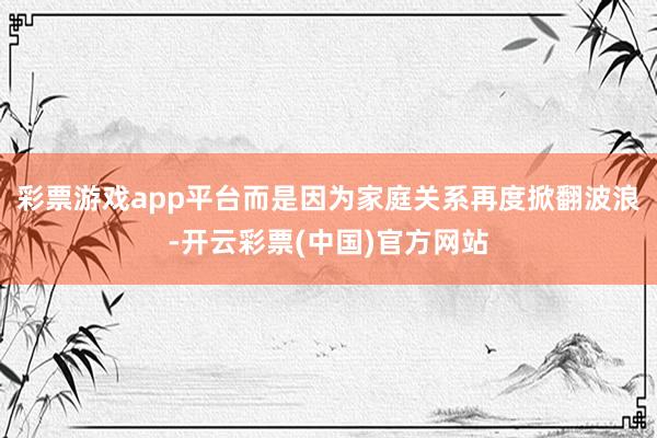 彩票游戏app平台而是因为家庭关系再度掀翻波浪-开云彩票(中国)官方网站