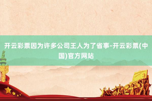 开云彩票因为许多公司王人为了省事-开云彩票(中国)官方网站