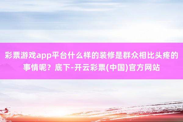 彩票游戏app平台什么样的装修是群众相比头疼的事情呢？底下-开云彩票(中国)官方网站