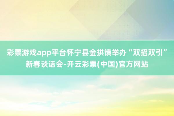 彩票游戏app平台怀宁县金拱镇举办“双招双引”新春谈话会-开云彩票(中国)官方网站