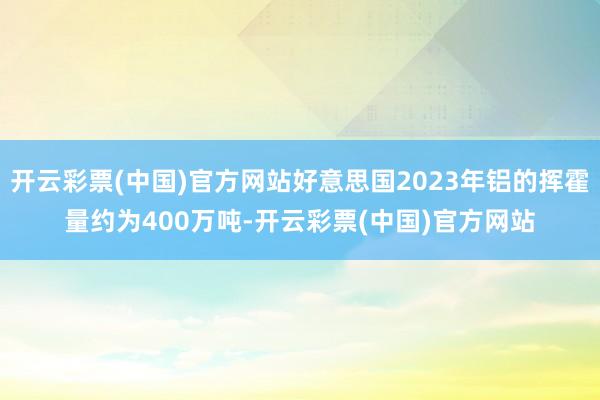 开云彩票(中国)官方网站好意思国2023年铝的挥霍量约为400万吨-开云彩票(中国)官方网站