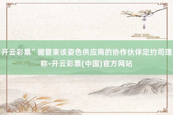 开云彩票”据管束该姿色供应商的协作伙伴定约司理称-开云彩票(中国)官方网站
