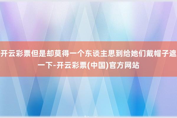 开云彩票但是却莫得一个东谈主思到给她们戴帽子遮一下-开云彩票(中国)官方网站