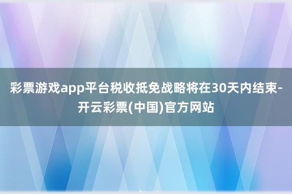 彩票游戏app平台税收抵免战略将在30天内结束-开云彩票(中国)官方网站