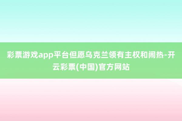 彩票游戏app平台但愿乌克兰领有主权和闹热-开云彩票(中国)官方网站