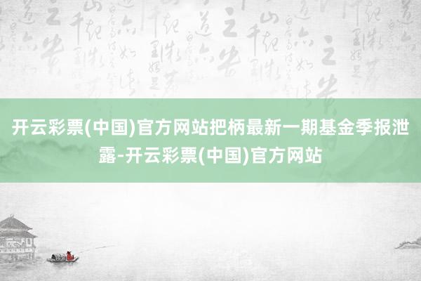 开云彩票(中国)官方网站把柄最新一期基金季报泄露-开云彩票(中国)官方网站