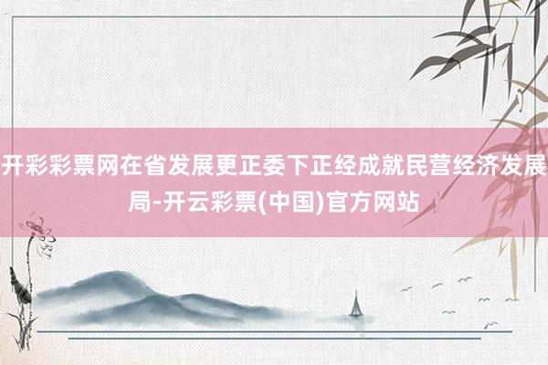 开彩彩票网在省发展更正委下正经成就民营经济发展局-开云彩票(中国)官方网站