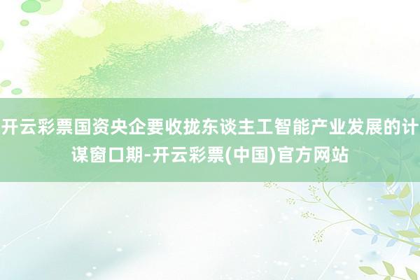 开云彩票国资央企要收拢东谈主工智能产业发展的计谋窗口期-开云彩票(中国)官方网站