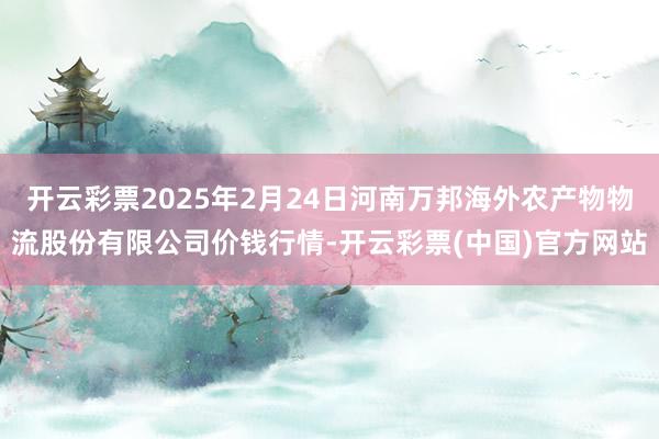 开云彩票2025年2月24日河南万邦海外农产物物流股份有限公司价钱行情-开云彩票(中国)官方网站