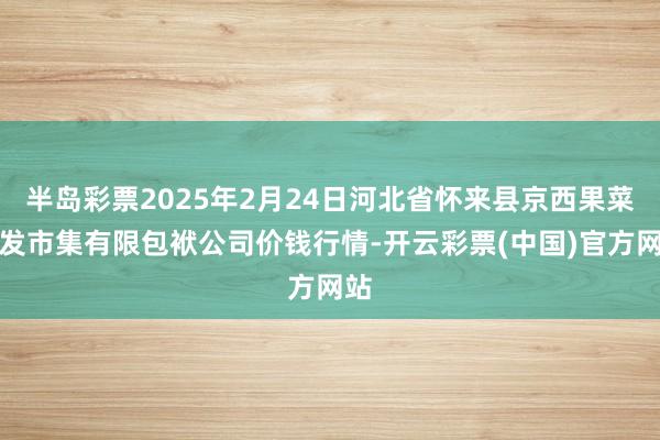 半岛彩票2025年2月24日河北省怀来县京西果菜批发市集有限包袱公司价钱行情-开云彩票(中国)官方网