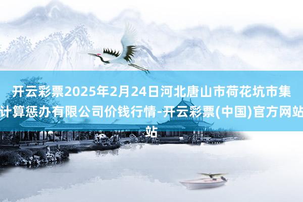 开云彩票2025年2月24日河北唐山市荷花坑市集计算惩办有限公司价钱行情-开云彩票(中国)官方网站