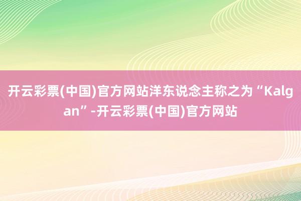 开云彩票(中国)官方网站洋东说念主称之为“Kalgan”-开云彩票(中国)官方网站