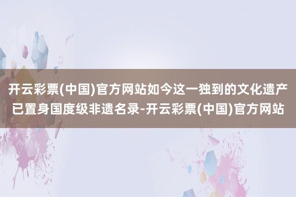 开云彩票(中国)官方网站如今这一独到的文化遗产已置身国度级非遗名录-开云彩票(中国)官方网站