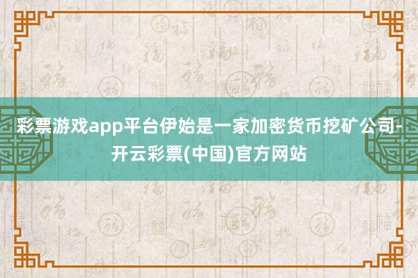 彩票游戏app平台伊始是一家加密货币挖矿公司-开云彩票(中国)官方网站