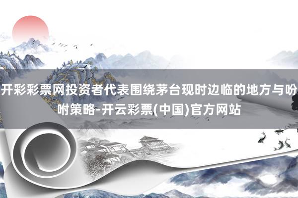 开彩彩票网投资者代表围绕茅台现时边临的地方与吩咐策略-开云彩票(中国)官方网站