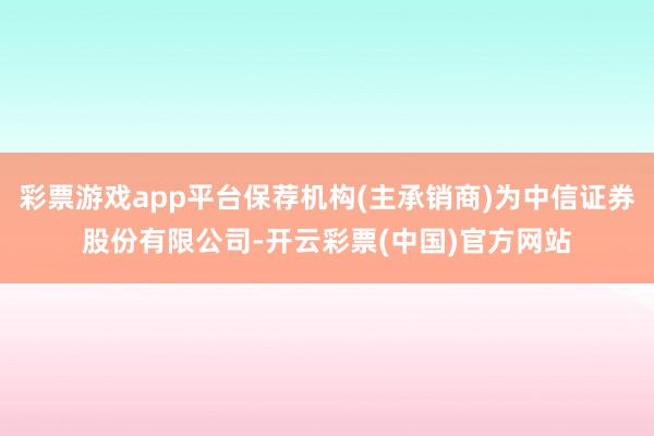 彩票游戏app平台保荐机构(主承销商)为中信证券股份有限公司-开云彩票(中国)官方网站