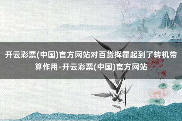 开云彩票(中国)官方网站对百货挥霍起到了转机带算作用-开云彩票(中国)官方网站