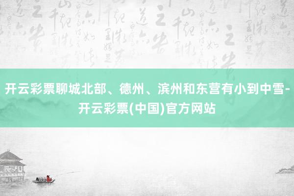 开云彩票聊城北部、德州、滨州和东营有小到中雪-开云彩票(中国)官方网站