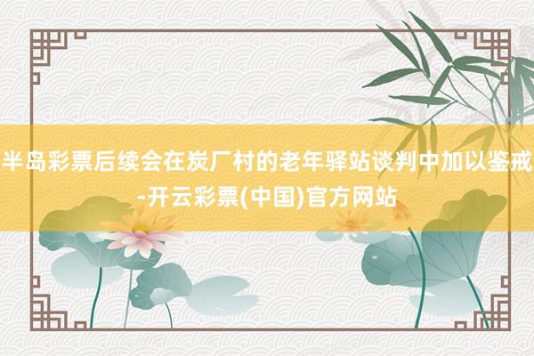 半岛彩票后续会在炭厂村的老年驿站谈判中加以鉴戒-开云彩票(中国)官方网站