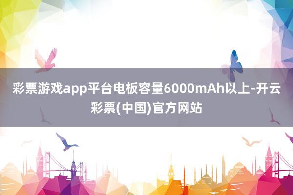 彩票游戏app平台电板容量6000mAh以上-开云彩票(中国)官方网站