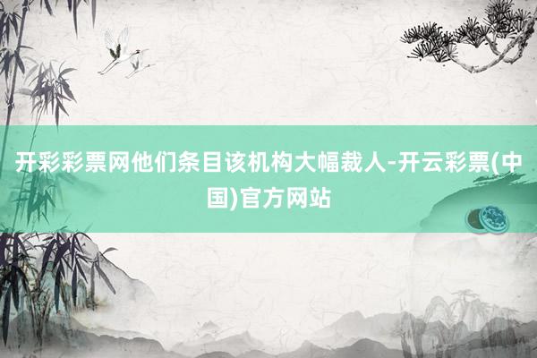 开彩彩票网他们条目该机构大幅裁人-开云彩票(中国)官方网站
