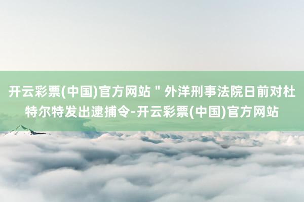 开云彩票(中国)官方网站"外洋刑事法院日前对杜特尔特发出逮捕令-开云彩票(中国)官方网站