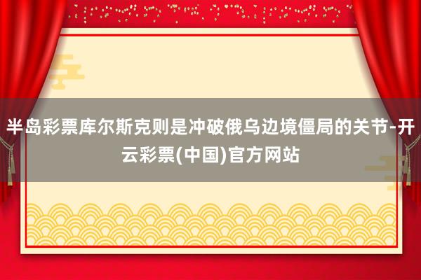 半岛彩票库尔斯克则是冲破俄乌边境僵局的关节-开云彩票(中国)官方网站