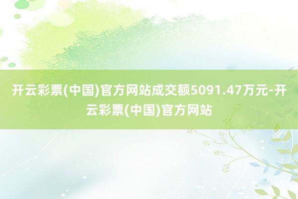 开云彩票(中国)官方网站成交额5091.47万元-开云彩票(中国)官方网站