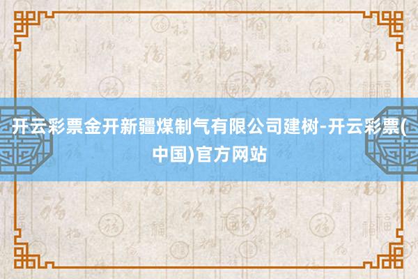 开云彩票金开新疆煤制气有限公司建树-开云彩票(中国)官方网站