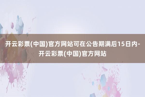 开云彩票(中国)官方网站可在公告期满后15日内-开云彩票(中国)官方网站