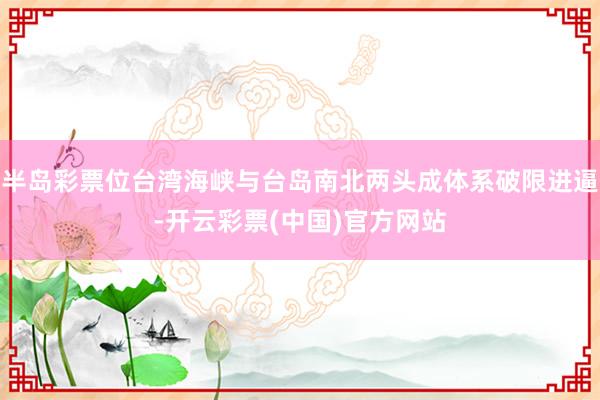 半岛彩票位台湾海峡与台岛南北两头成体系破限进逼-开云彩票(中国)官方网站