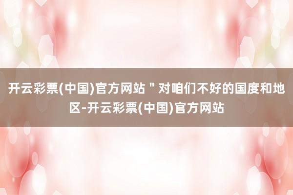 开云彩票(中国)官方网站＂对咱们不好的国度和地区-开云彩票(中国)官方网站