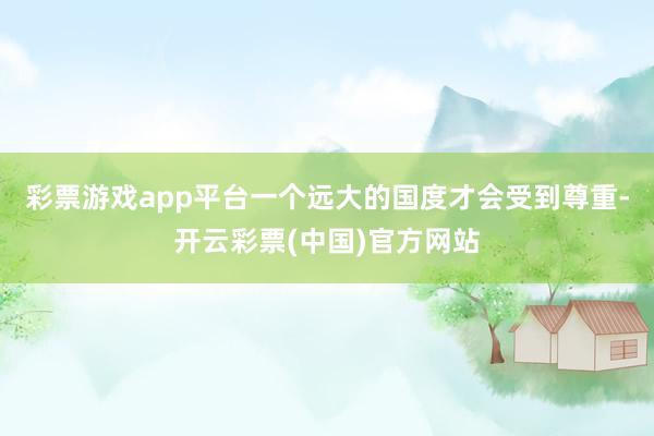 彩票游戏app平台一个远大的国度才会受到尊重-开云彩票(中国)官方网站