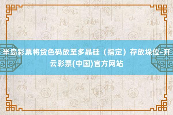 半岛彩票将货色码放至多晶硅（指定）存放垛位-开云彩票(中国)官方网站