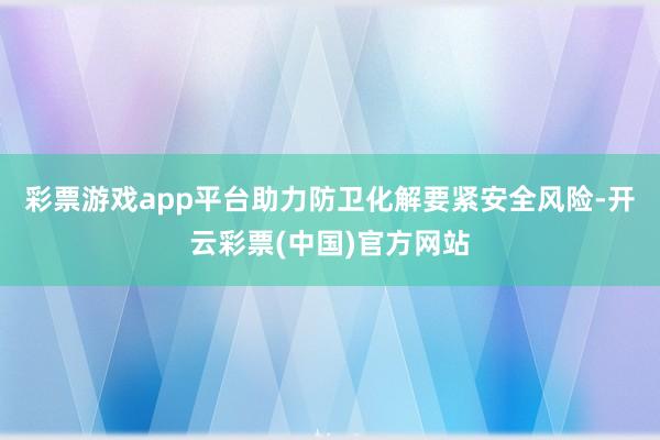 彩票游戏app平台助力防卫化解要紧安全风险-开云彩票(中国)官方网站