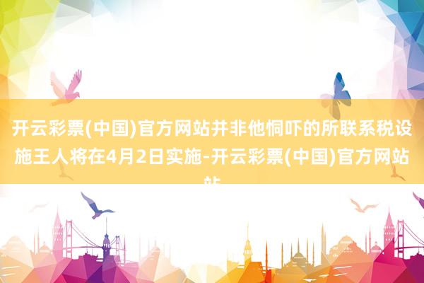 开云彩票(中国)官方网站并非他恫吓的所联系税设施王人将在4月2日实施-开云彩票(中国)官方网站