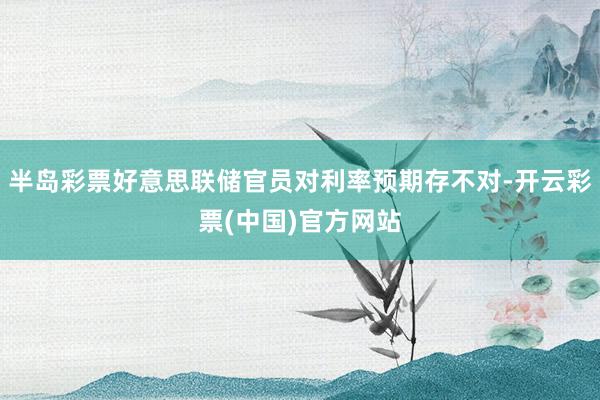 半岛彩票好意思联储官员对利率预期存不对-开云彩票(中国)官方网站