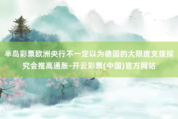 半岛彩票欧洲央行不一定以为德国的大限度支拨探究会推高通胀-开云彩票(中国)官方网站
