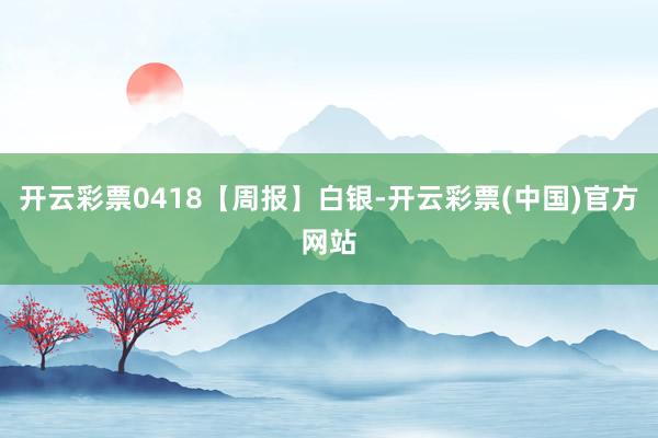 开云彩票0418【周报】白银-开云彩票(中国)官方网站